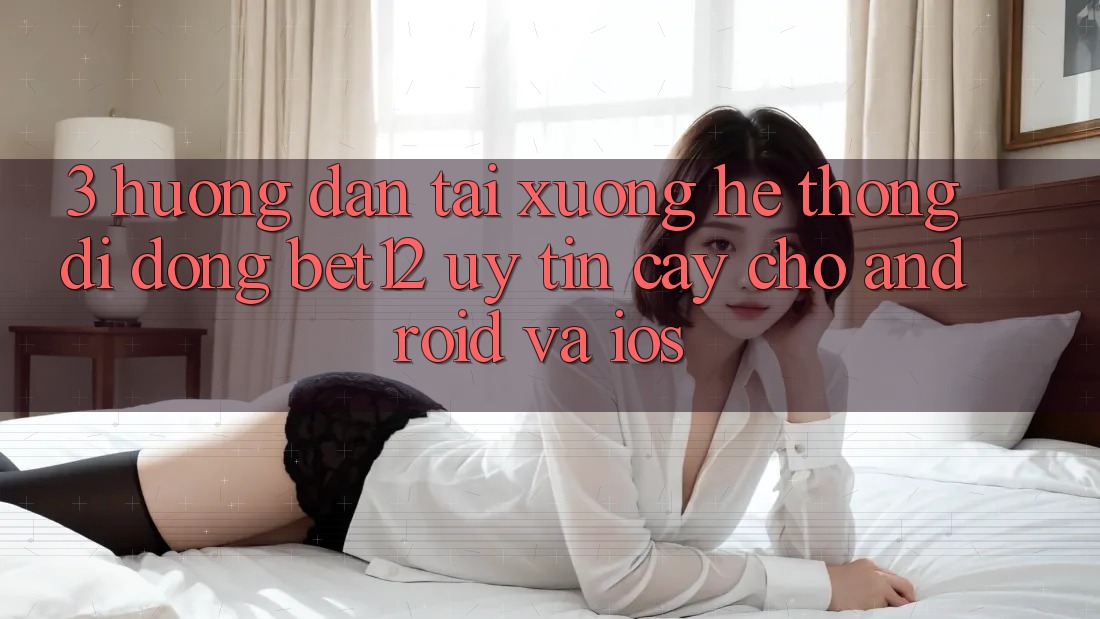 3. Hướng Dẫn Tải xuống Hệ thống di động bet12 Uy tín cậy Cho Android và iOS