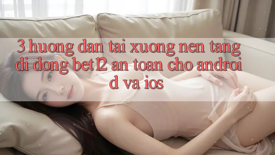3. Hướng Dẫn Tải xuống Nền tảng di động bet12 An Toàn Cho Android và iOS