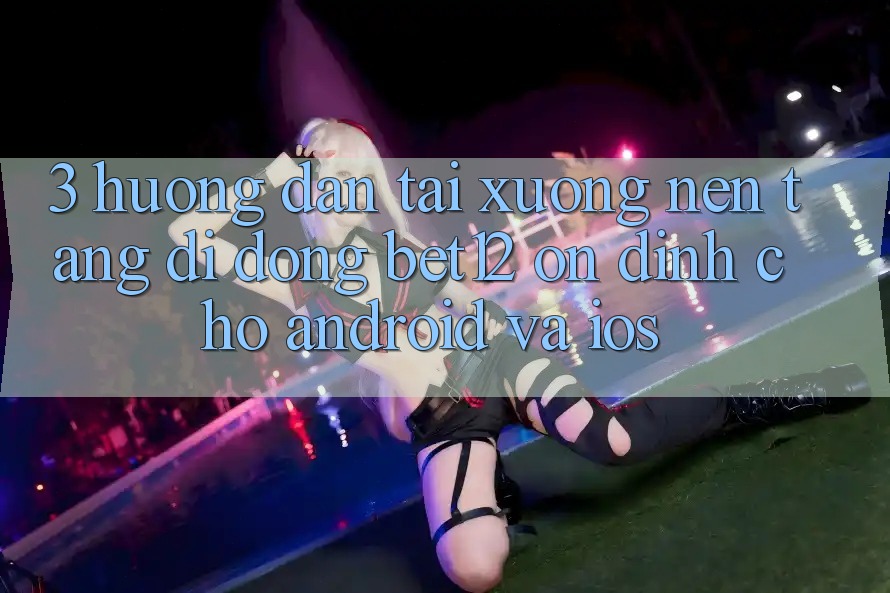 3. Hướng Dẫn Tải xuống Nền tảng di động bet12 Ổn định Cho Android và iOS