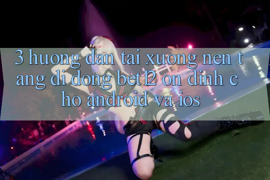 3. Hướng Dẫn Tải xuống Nền tảng di động bet12 Ổn định Cho Android và iOS