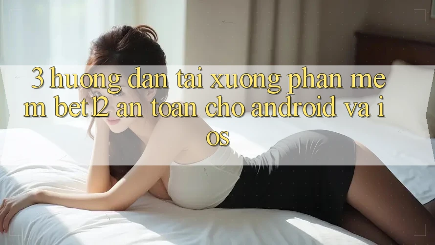 3. Hướng Dẫn Tải xuống Phần mềm bet12 An Toàn Cho Android và iOS