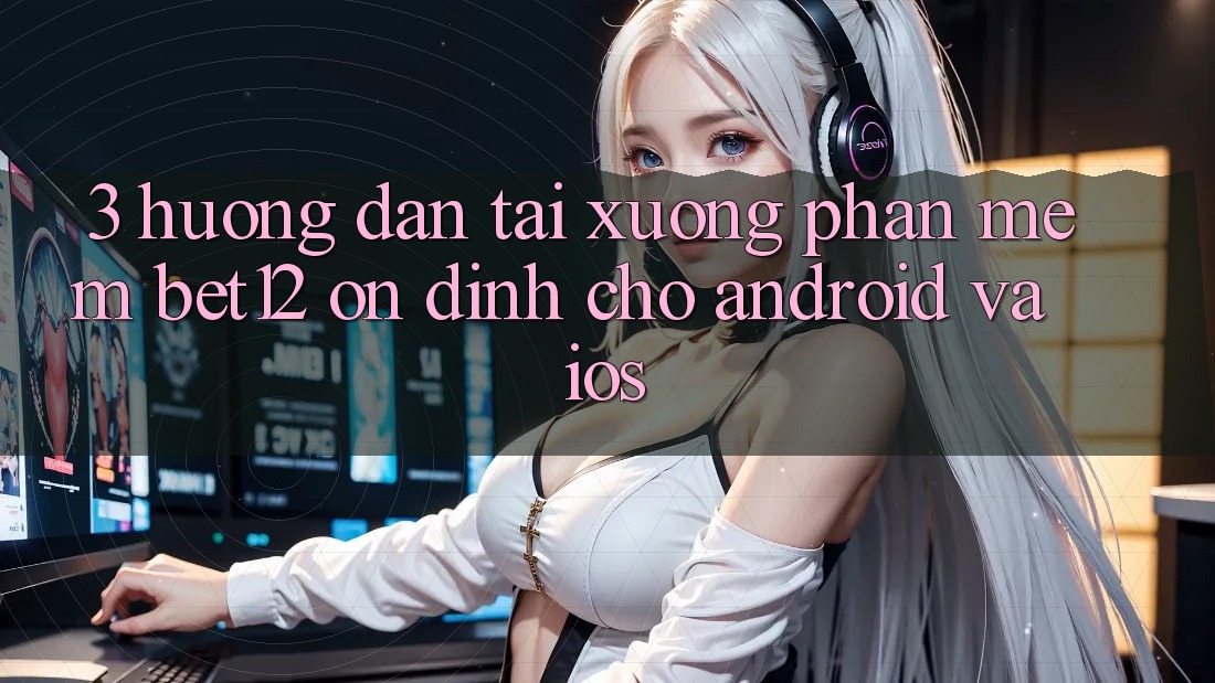 3. Hướng Dẫn Tải xuống Phần mềm bet12 Ổn định Cho Android và iOS
