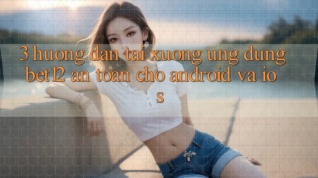 3. Hướng Dẫn Tải xuống Ứng Dụng bet12 An Toàn Cho Android và iOS