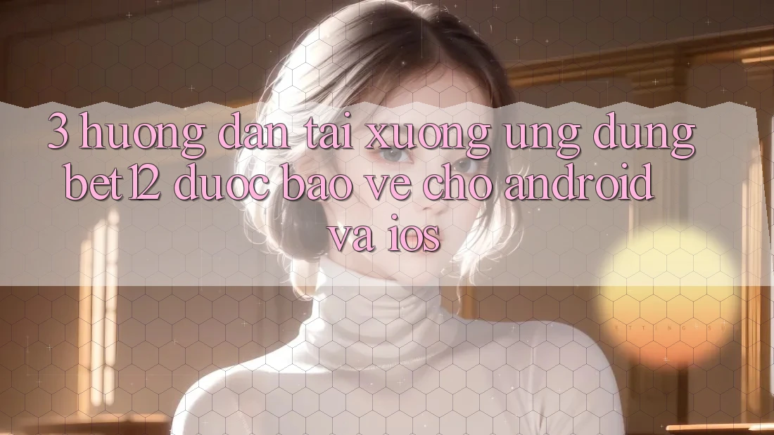 3. Hướng Dẫn Tải xuống Ứng Dụng bet12 Được bảo vệ Cho Android và iOS