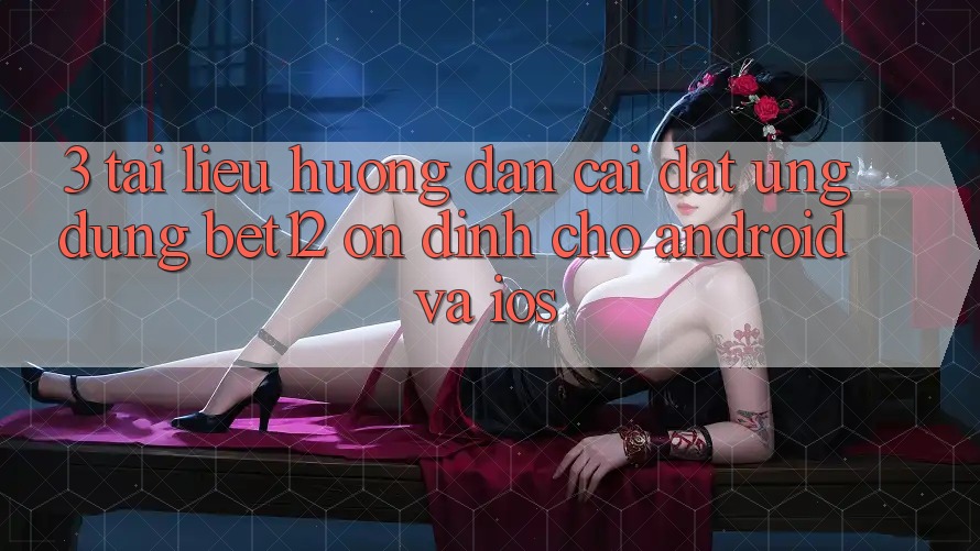 3. Tài liệu hướng dẫn Cài đặt Ứng Dụng bet12 Ổn định Cho Android và iOS