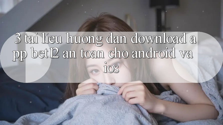 3. Tài liệu hướng dẫn Download App bet12 An Toàn Cho Android và iOS