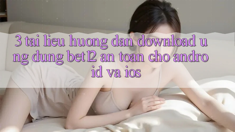 3. Tài liệu hướng dẫn Download Ứng Dụng bet12 An Toàn Cho Android và iOS