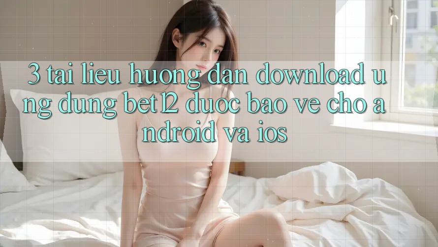 3. Tài liệu hướng dẫn Download Ứng Dụng bet12 Được bảo vệ Cho Android và iOS