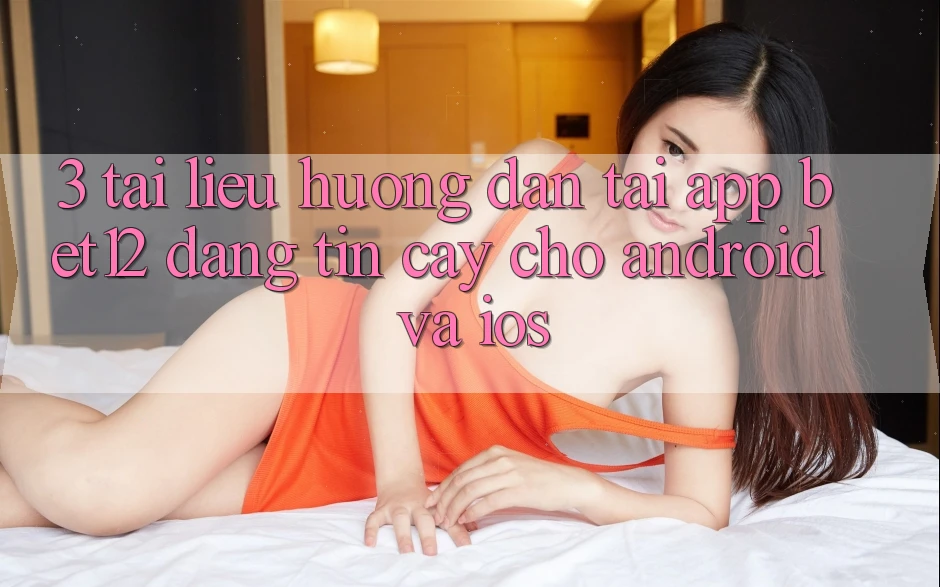 3. Tài liệu hướng dẫn Tải App bet12 Đáng tin cậy Cho Android và iOS