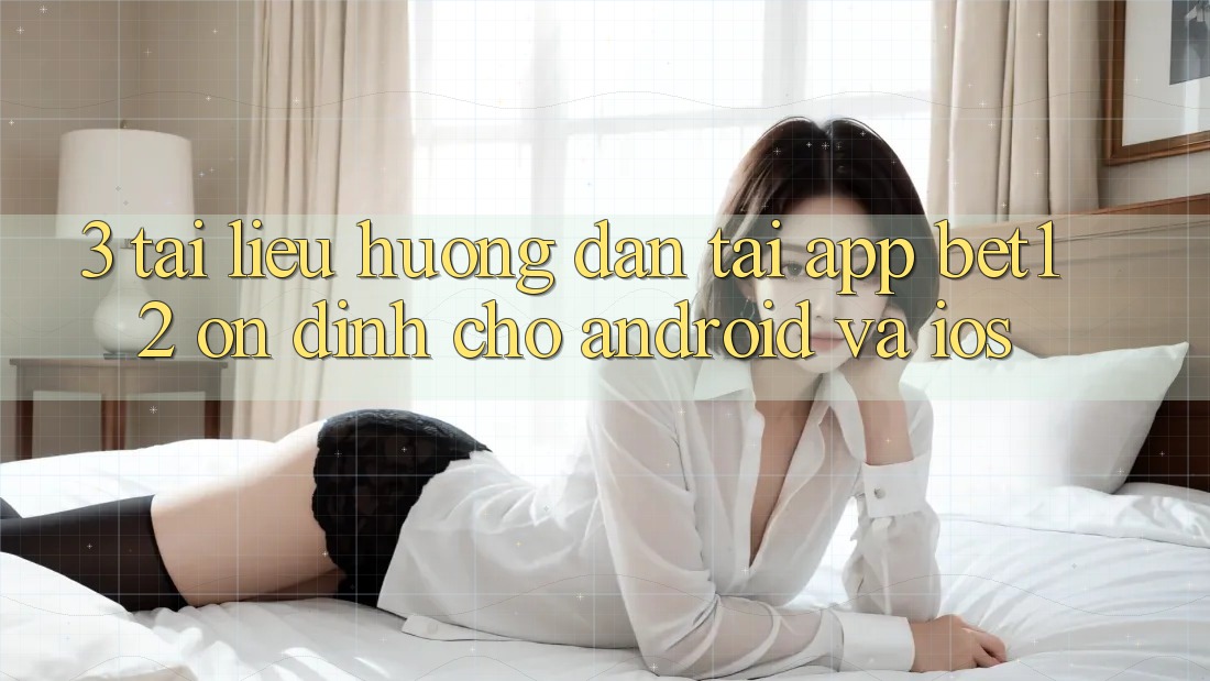3. Tài liệu hướng dẫn Tải App bet12 Ổn định Cho Android và iOS
