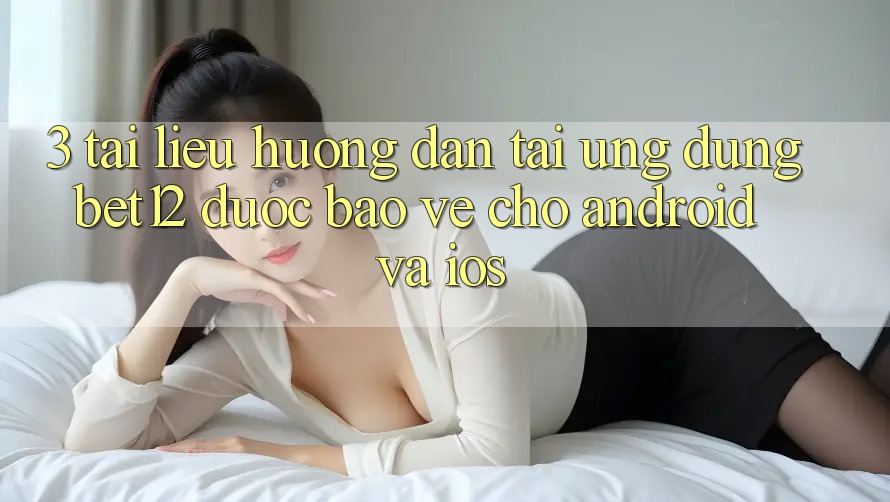 3. Tài liệu hướng dẫn Tải Ứng Dụng bet12 Được bảo vệ Cho Android và iOS