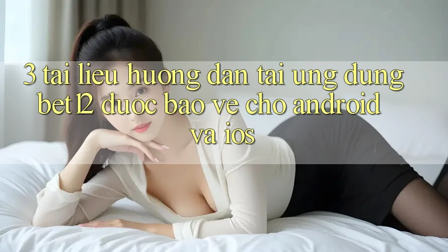 3. Tài liệu hướng dẫn Tải Ứng Dụng bet12 Được bảo vệ Cho Android và iOS