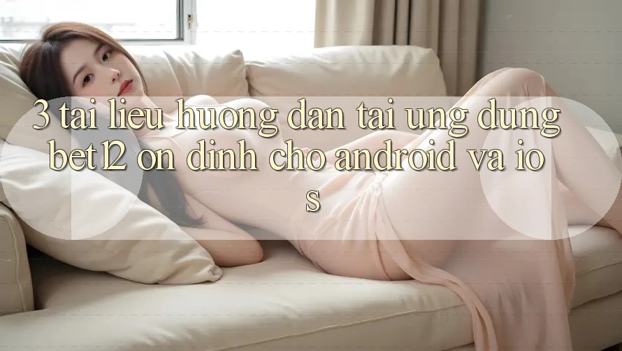 3. Tài liệu hướng dẫn Tải Ứng Dụng bet12 Ổn định Cho Android và iOS