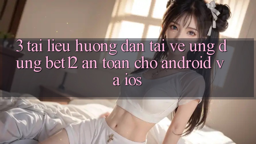 3. Tài liệu hướng dẫn Tải về Ứng Dụng bet12 An Toàn Cho Android và iOS