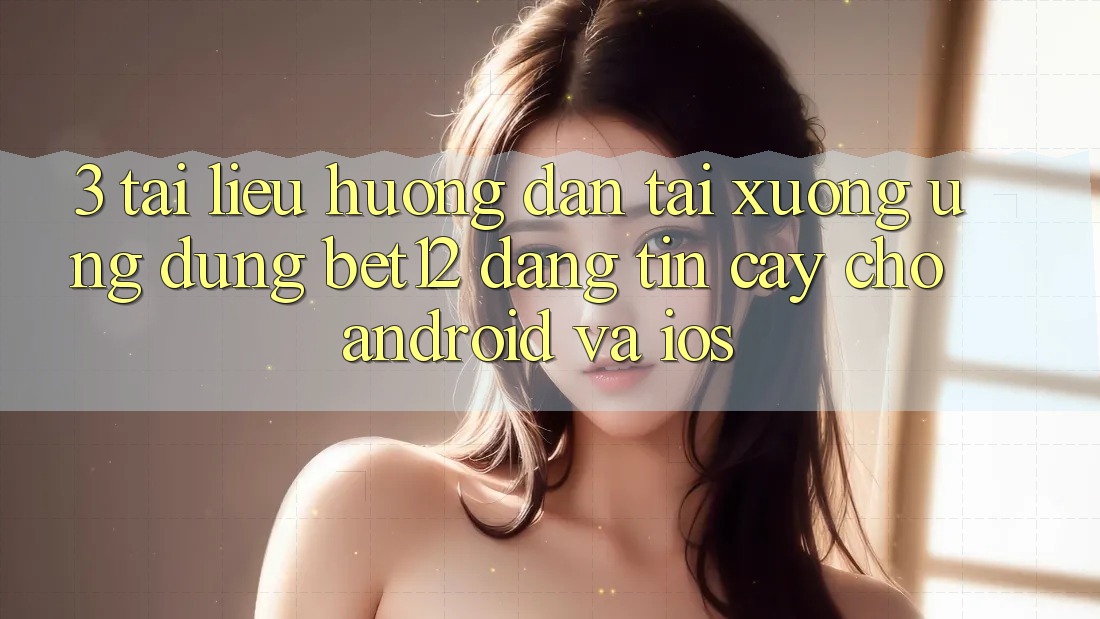 3. Tài liệu hướng dẫn Tải xuống Ứng Dụng bet12 Đáng tin cậy Cho Android và iOS