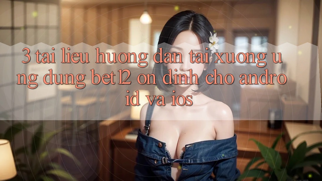 3. Tài liệu hướng dẫn Tải xuống Ứng Dụng bet12 Ổn định Cho Android và iOS