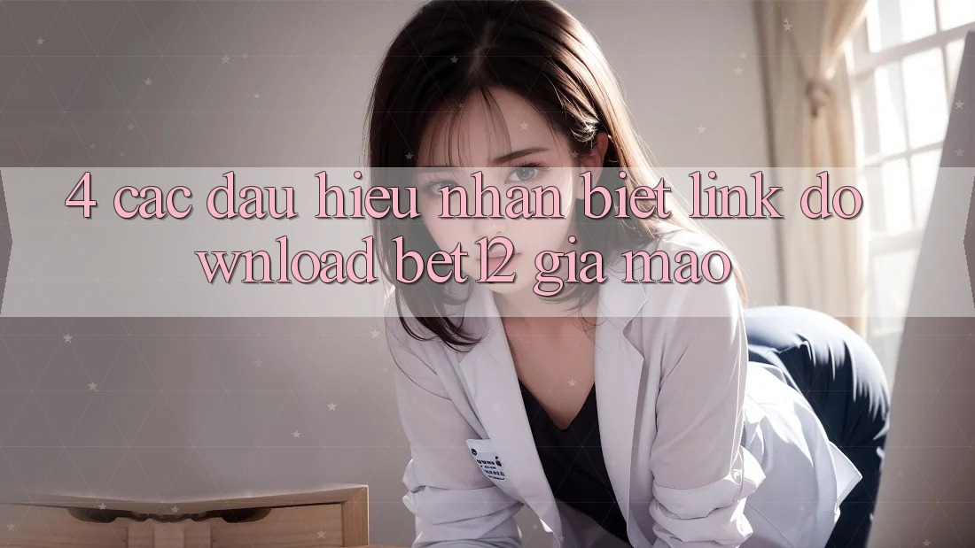 4. Các Dấu Hiệu Nhận Biết Link Download bet12 Giả Mạo