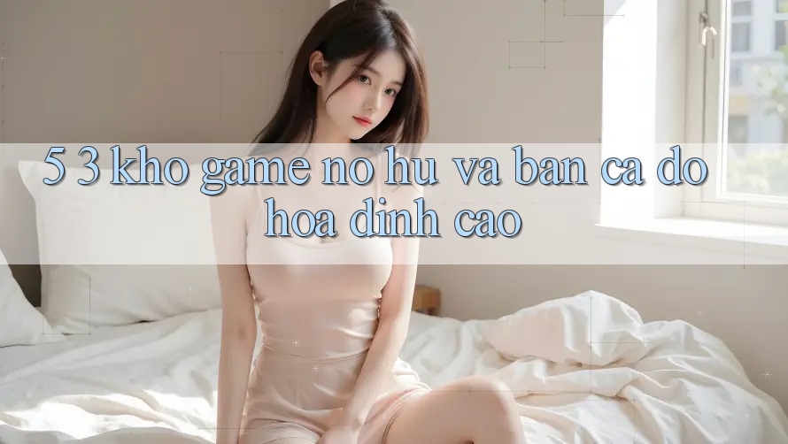 5. 3. Kho Game Nổ hũ và Bắn Cá Đồ Họa Đỉnh Cao