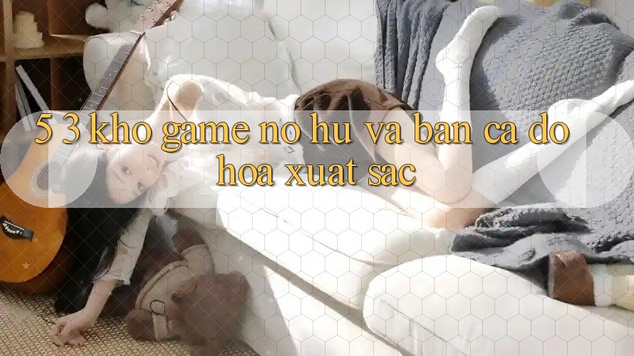 5. 3. Kho Game Nổ hũ và Bắn Cá Đồ Họa Xuất sắc