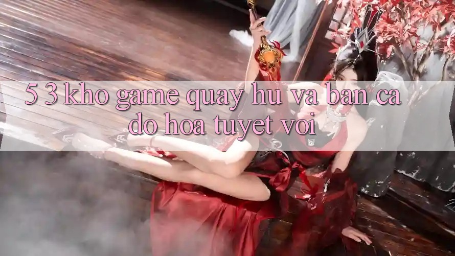 5. 3. Kho Game Quay hũ và Bắn Cá Đồ Họa Tuyệt vời