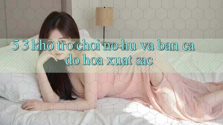 5. 3. Kho Trò chơi Nổ hũ và Bắn Cá Đồ Họa Xuất sắc