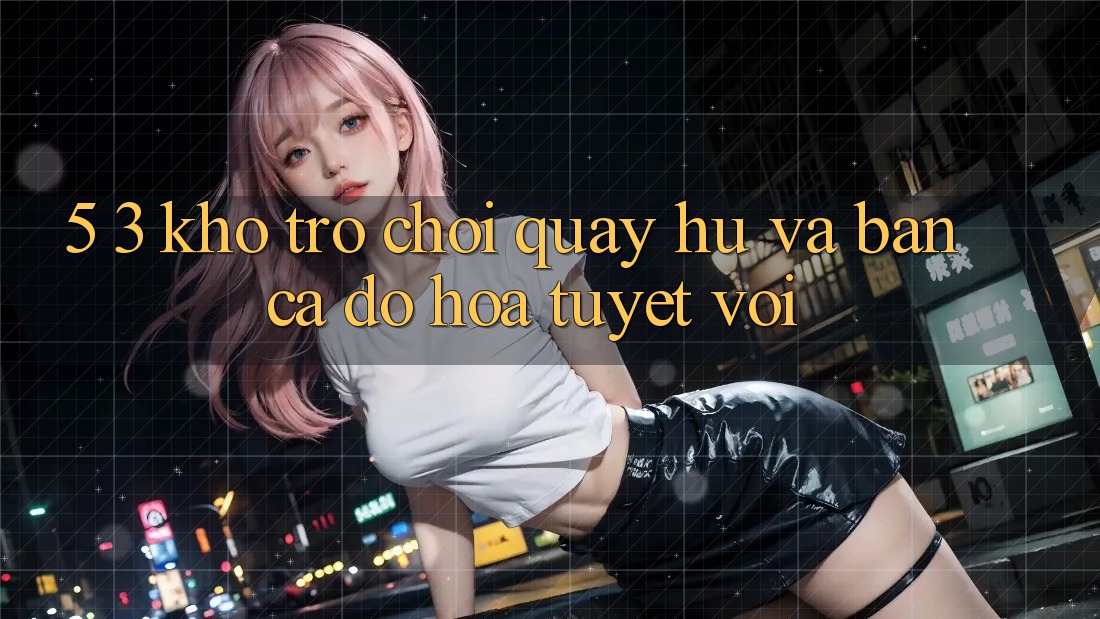 5. 3. Kho Trò chơi Quay hũ và Bắn Cá Đồ Họa Tuyệt vời