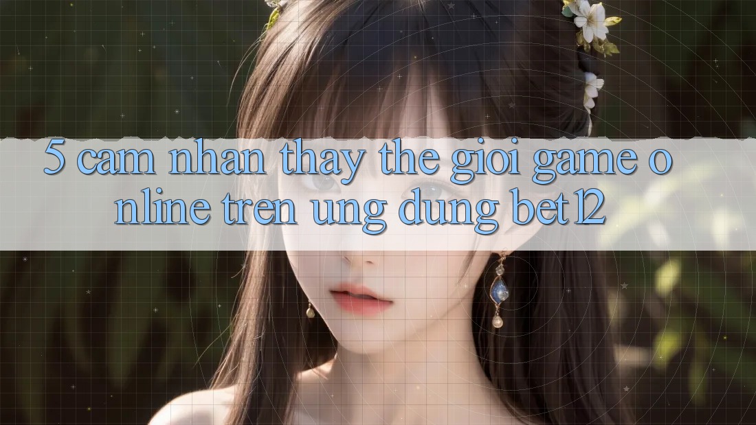 5. Cảm nhận thấy Thế Giới Game Online Trên Ứng Dụng bet12