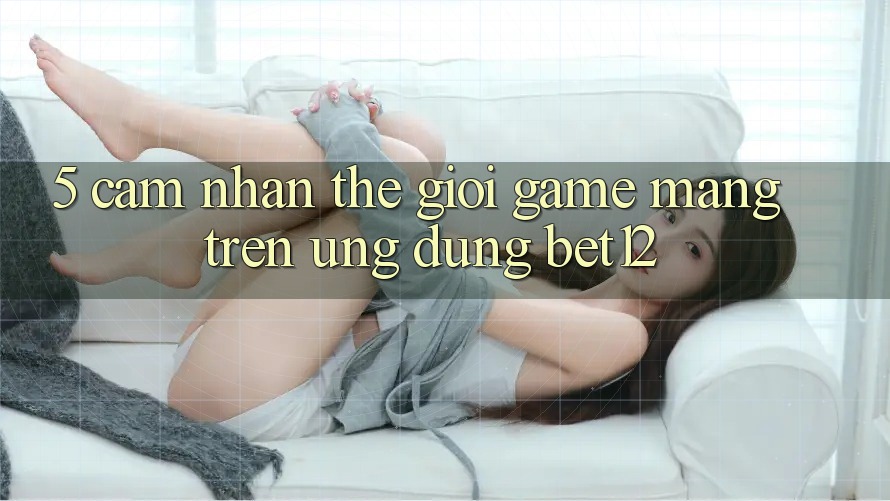 5. Cảm nhận Thế Giới Game mạng Trên Ứng Dụng bet12