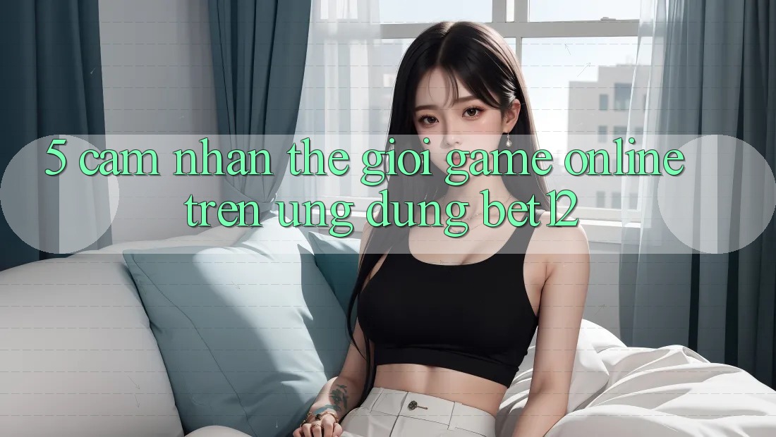 5. Cảm nhận Thế Giới Game Online Trên Ứng Dụng bet12