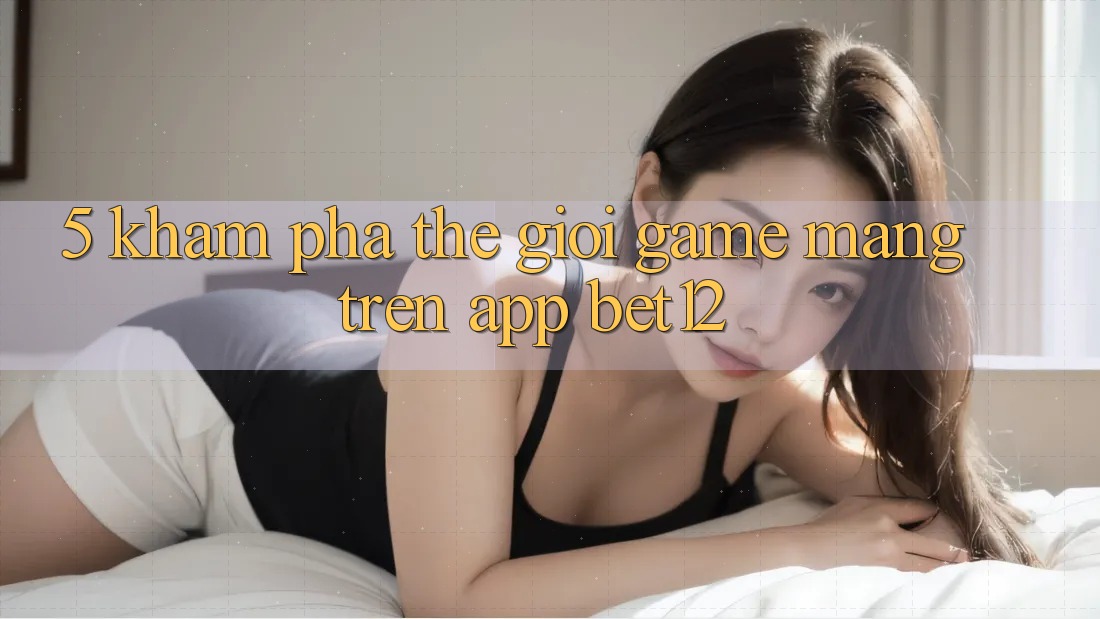 5. Khám Phá Thế Giới Game mạng Trên App bet12 5. Khám Phá Thế Giới Game mạng Trên App bet12