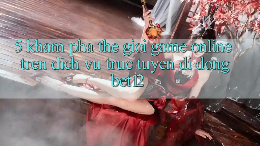 5. Khám Phá Thế Giới Game Online Trên Dịch vụ trực tuyến di động bet12