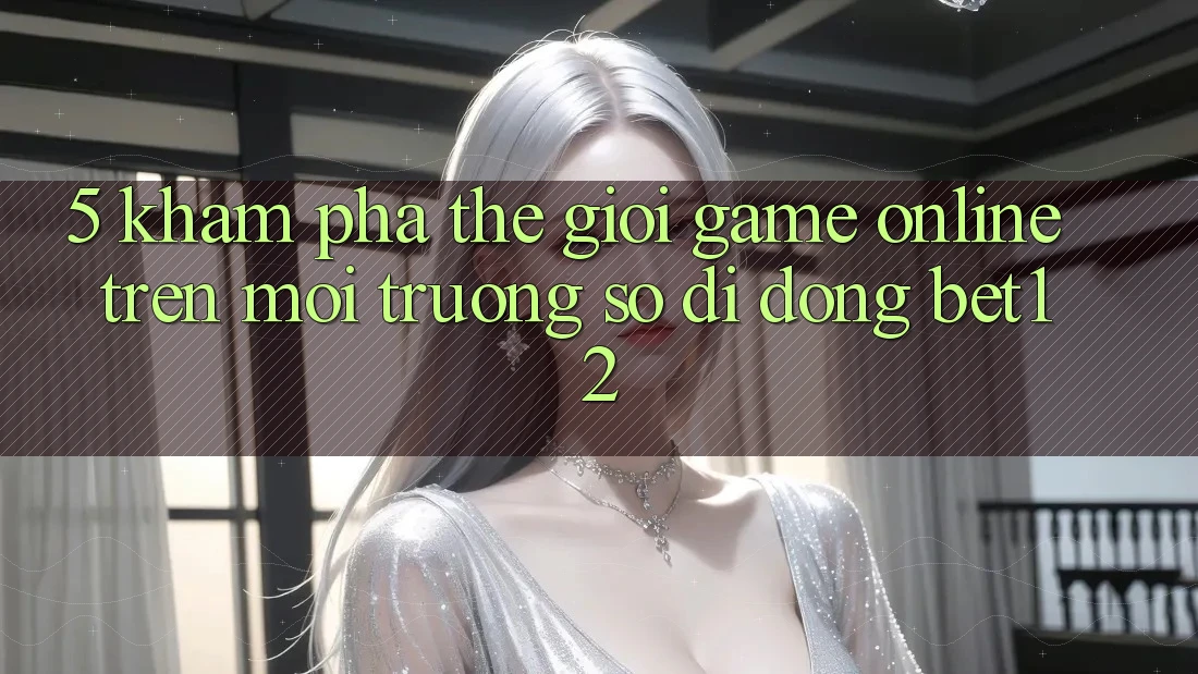 5. Khám Phá Thế Giới Game Online Trên Môi trường số di động bet12 5. Khám Phá Thế Giới Game Online Trên Môi trường số di động bet12