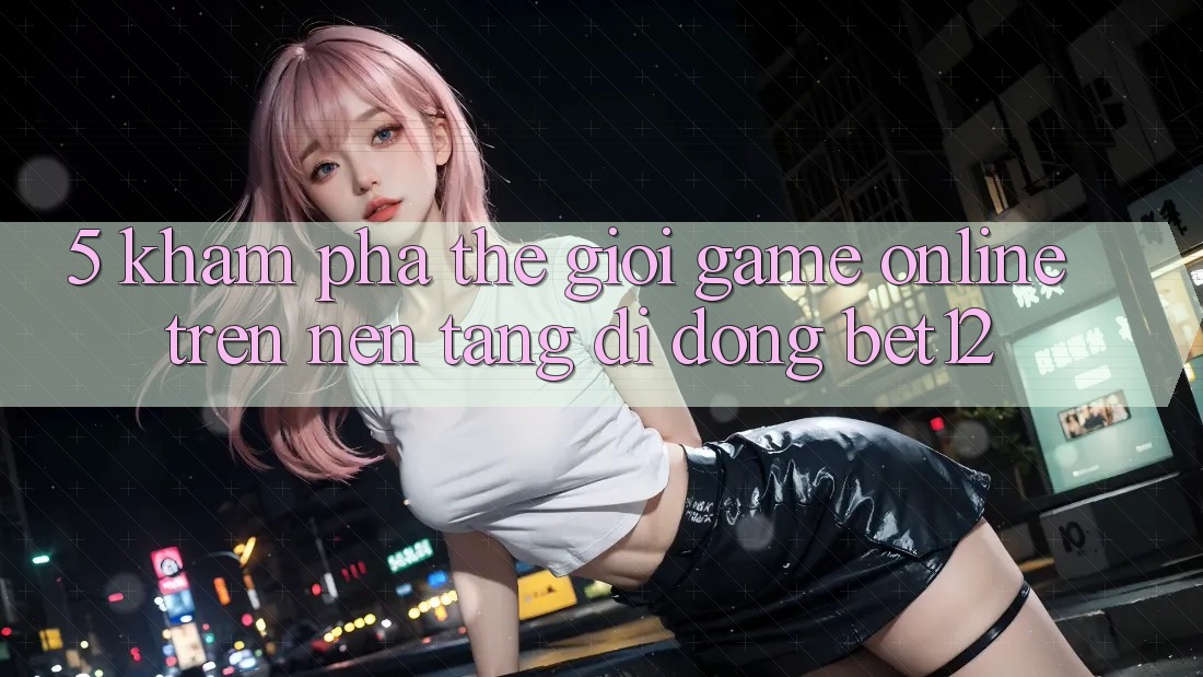 5. Khám Phá Thế Giới Game Online Trên Nền tảng di động bet12