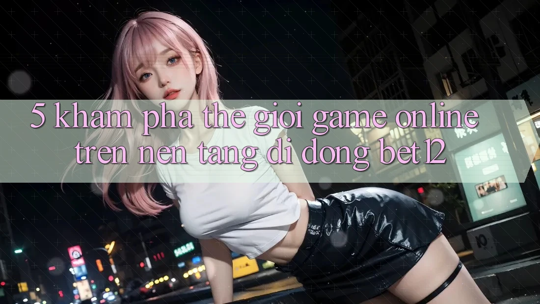 5. Khám Phá Thế Giới Game Online Trên Nền tảng di động bet12