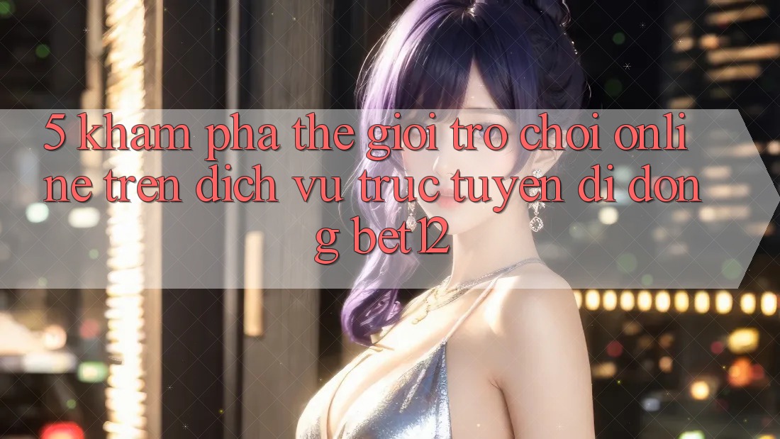 5. Khám Phá Thế Giới Trò chơi Online Trên Dịch vụ trực tuyến di động bet12