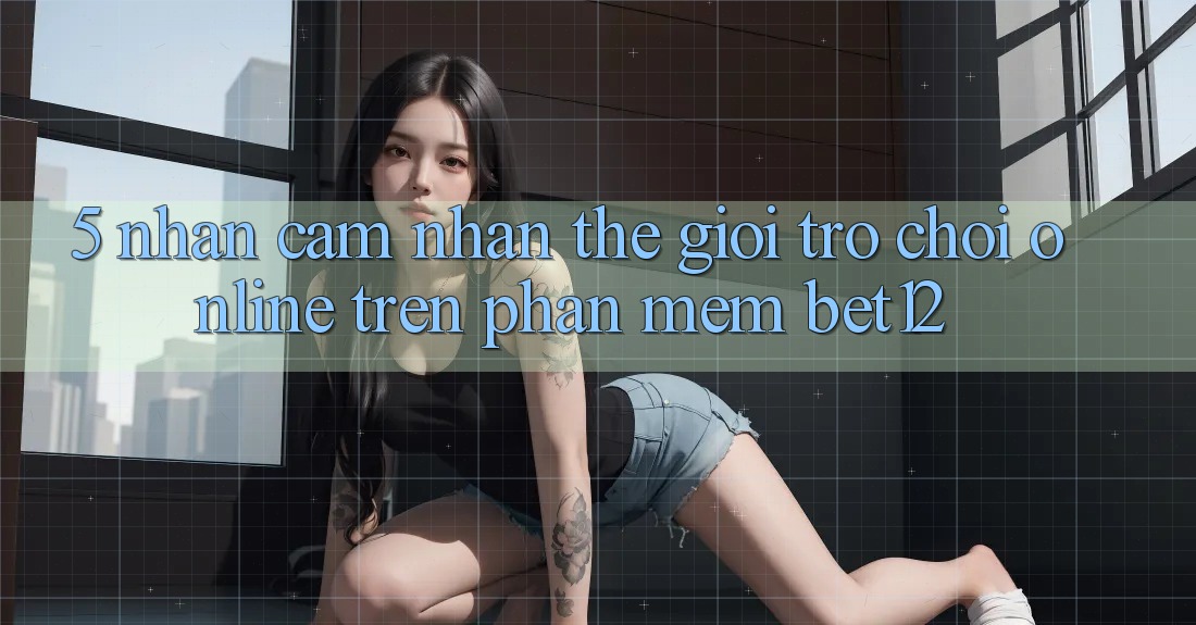 5. Nhận cảm nhận Thế Giới Trò chơi Online Trên Phần mềm bet12 5. Nhận cảm nhận Thế Giới Trò chơi Online Trên Phần mềm bet12