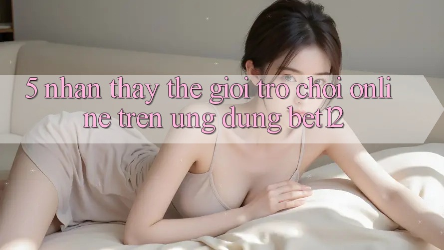 5. Nhận thấy Thế Giới Trò chơi Online Trên Ứng Dụng bet12