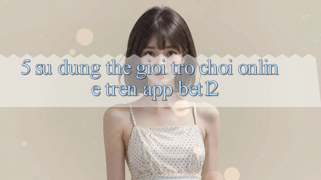 5. Sử dụng Thế Giới Trò chơi Online Trên App bet12 5. Sử dụng Thế Giới Trò chơi Online Trên App bet12
