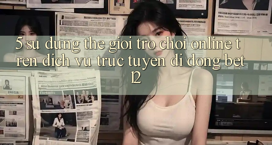 5. Sử dụng Thế Giới Trò chơi Online Trên Dịch vụ trực tuyến di động bet12