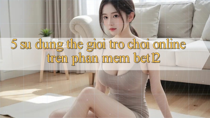 5. Sử dụng Thế Giới Trò chơi Online Trên Phần mềm bet12