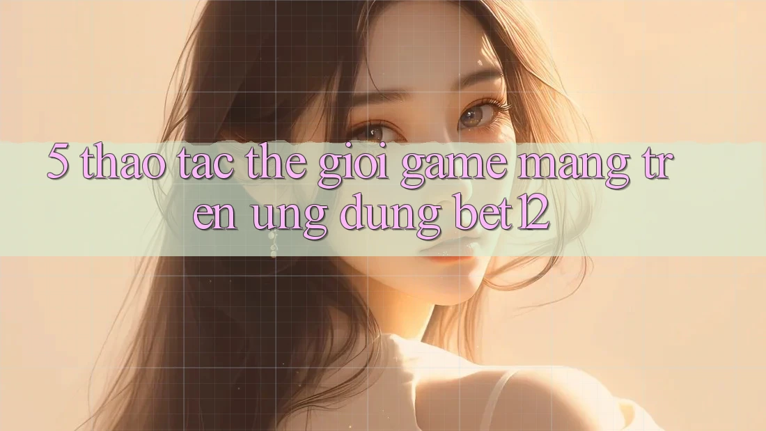 5. Thao tác Thế Giới Game mạng Trên Ứng Dụng bet12