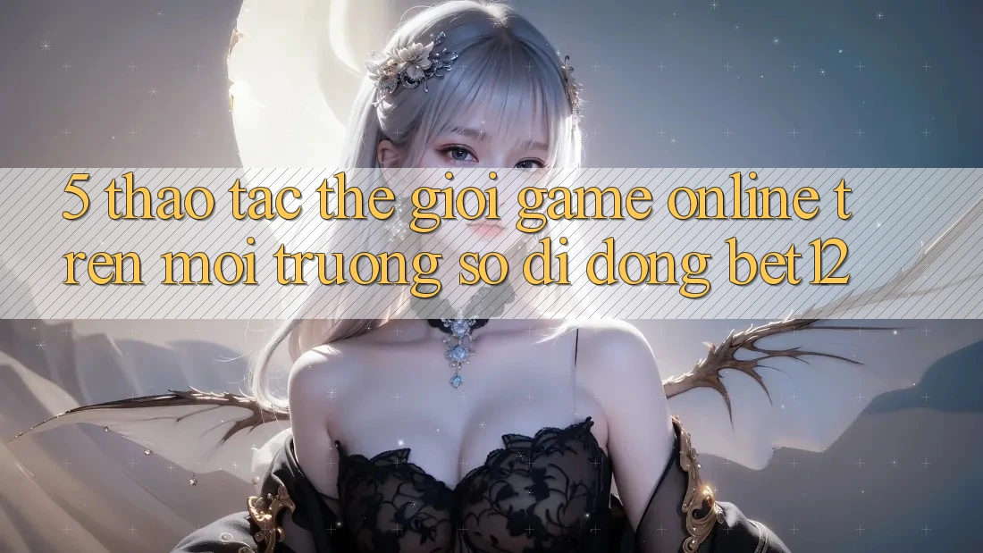 5. Thao tác Thế Giới Game online Trên Môi trường số di động bet12