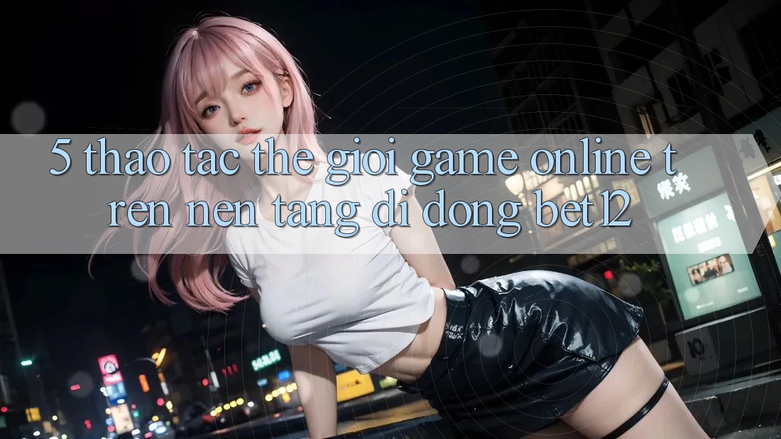 5. Thao tác Thế Giới Game Online Trên Nền tảng di động bet12
