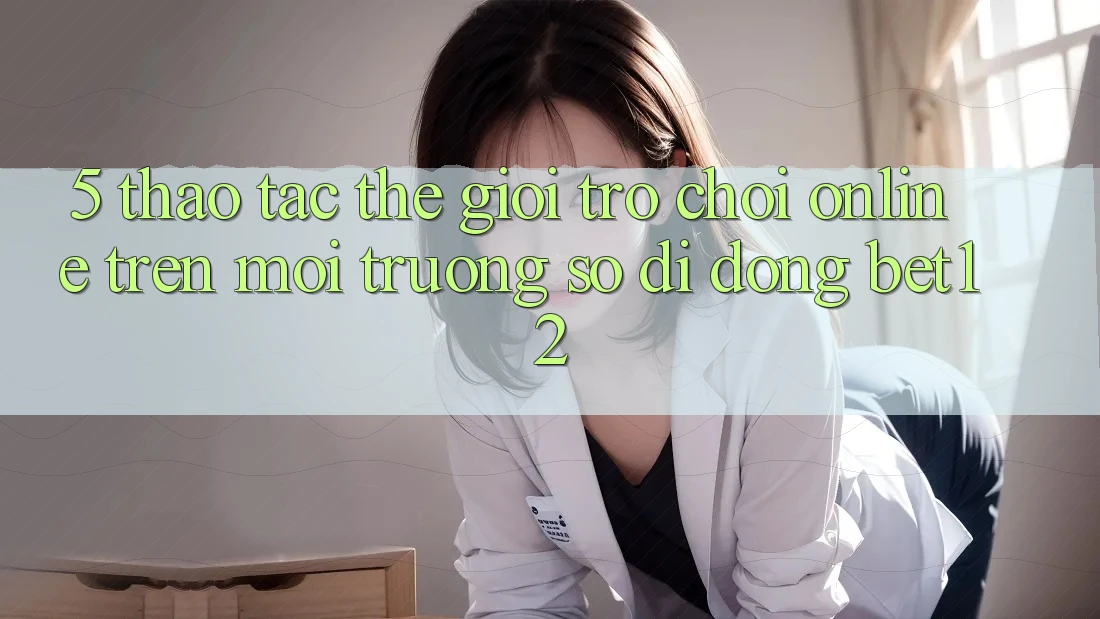 5. Thao tác Thế Giới Trò chơi Online Trên Môi trường số di động bet12 5. Thao tác Thế Giới Trò chơi Online Trên Môi trường số di động bet12