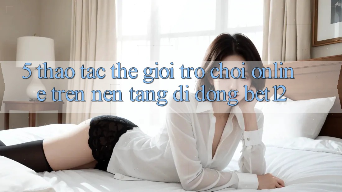 5. Thao tác Thế Giới Trò chơi Online Trên Nền tảng di động bet12
