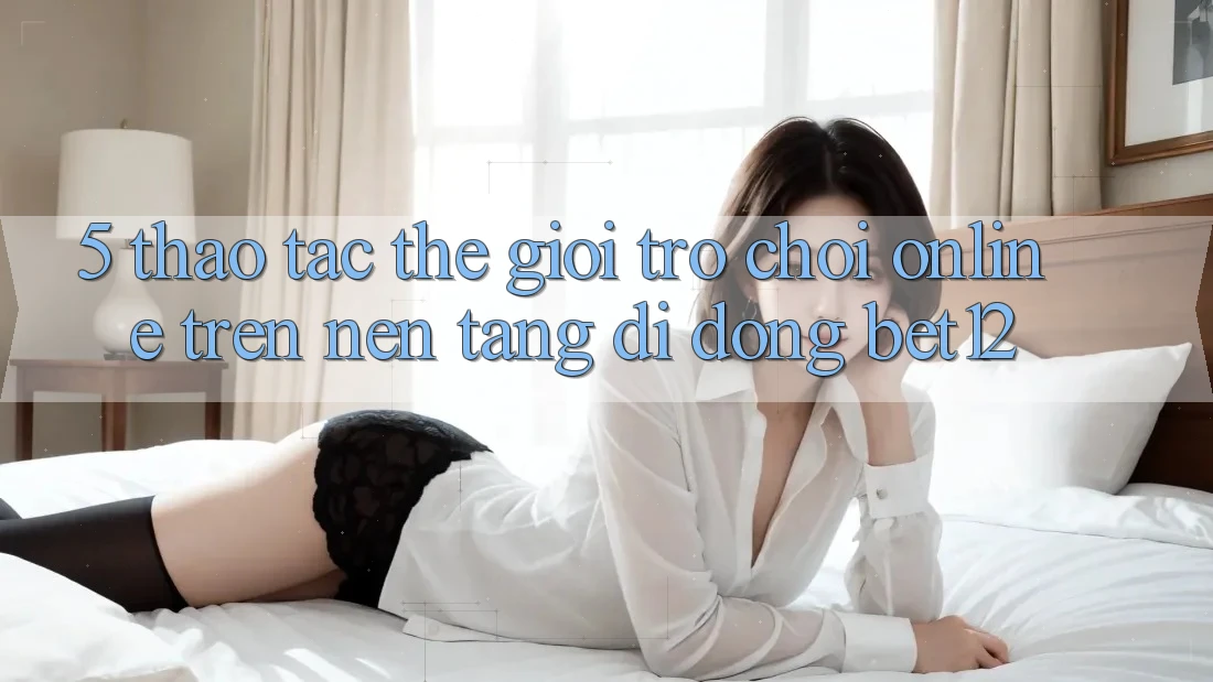 5. Thao tác Thế Giới Trò chơi Online Trên Nền tảng di động bet12