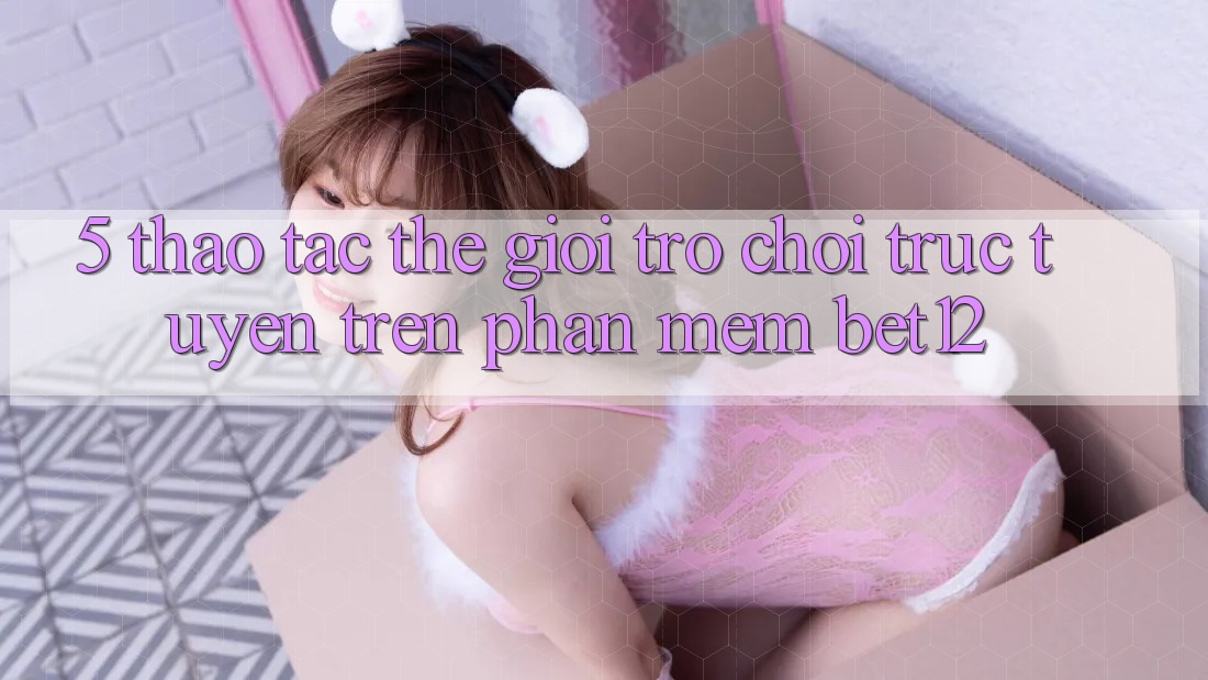 5. Thao tác Thế Giới Trò chơi trực tuyến Trên Phần mềm bet12