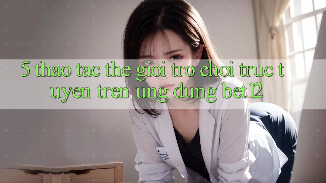 5. Thao tác Thế Giới Trò chơi trực tuyến Trên Ứng Dụng bet12