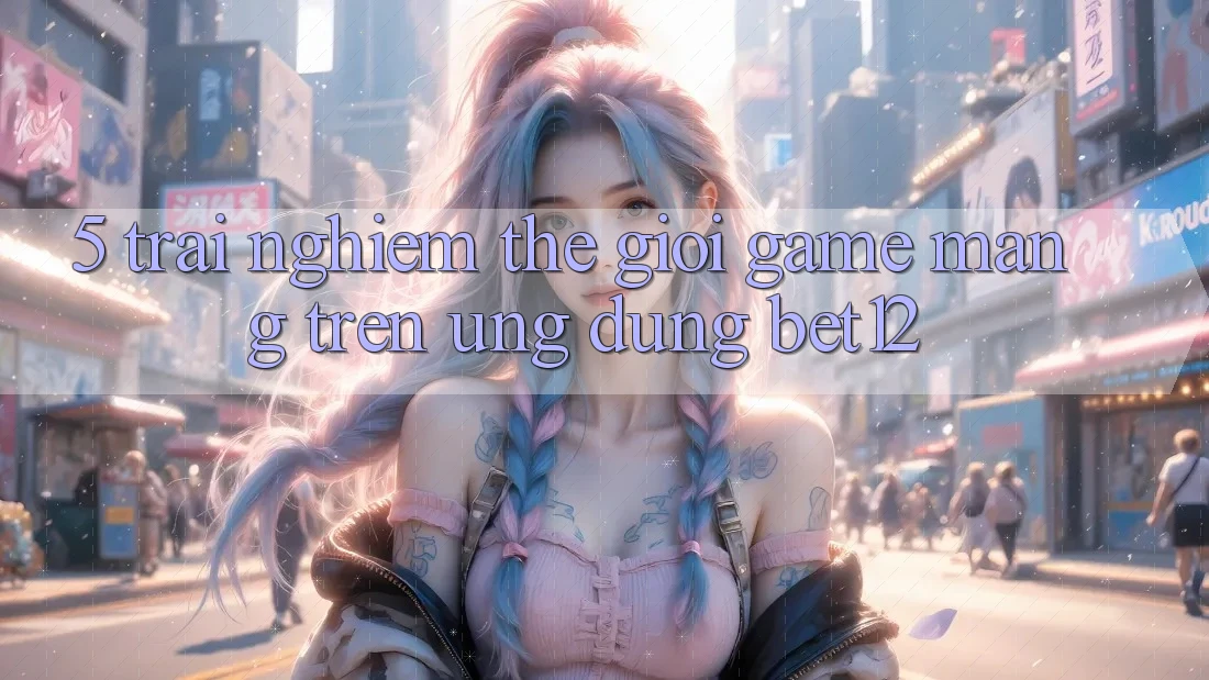 5. Trải nghiệm Thế Giới Game mạng Trên Ứng Dụng bet12
