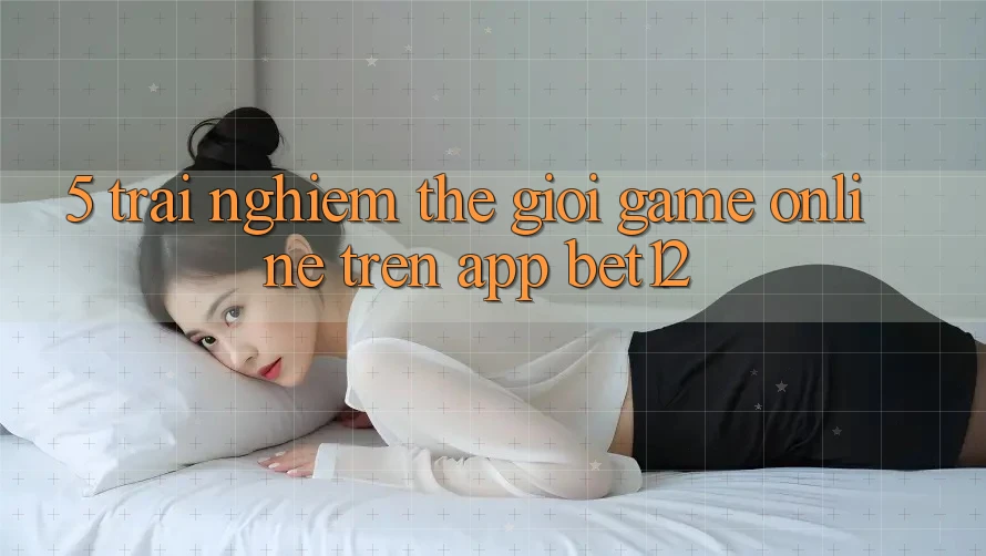 5. Trải nghiệm Thế Giới Game Online Trên App bet12